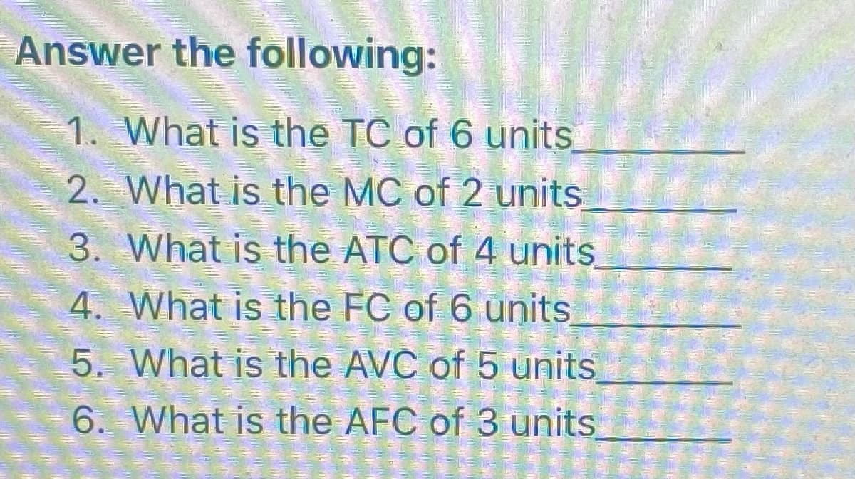 Answer the following:
1. What is the TC of 6 units
2. What is the MC of 2 units
3. What is the ATC of 4 units
4. What is the FC of 6 units
5.
What is the AVC of 5 units
6. What is the AFC of 3 units
LO CO
