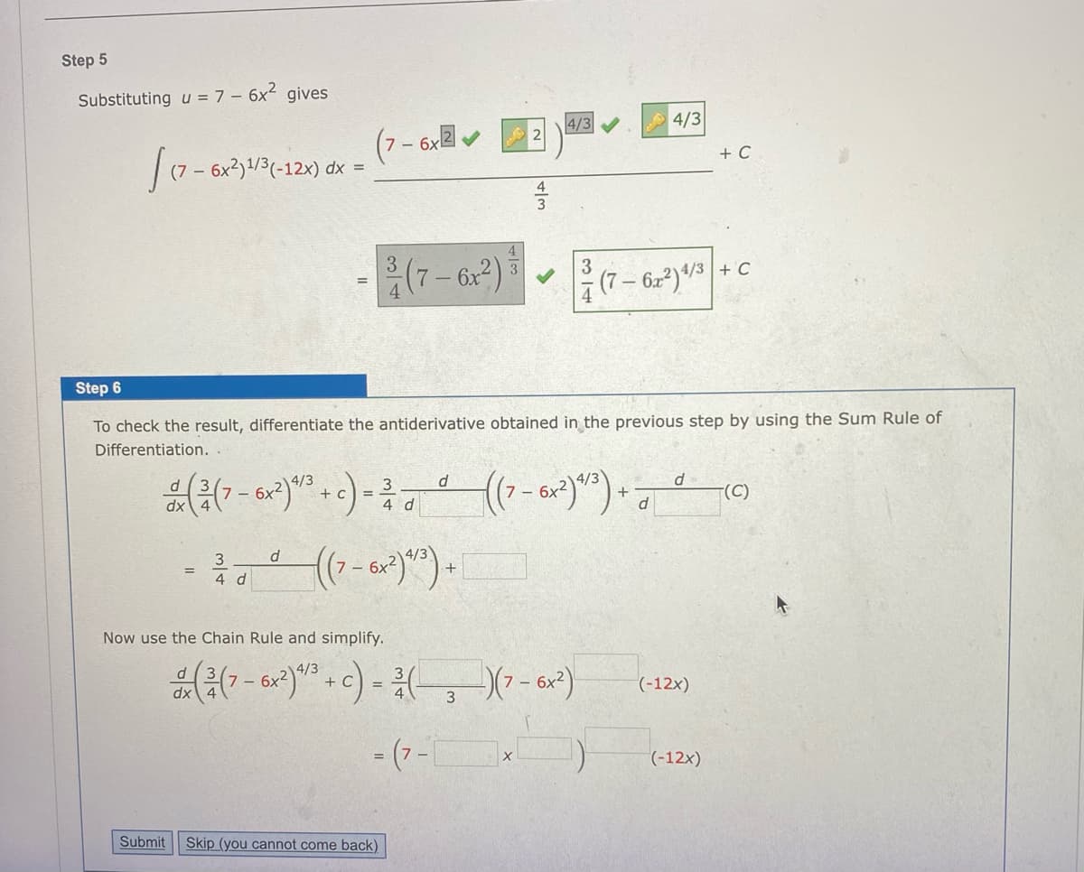 Step 5
Substituting u = 7 – 6x2
gives
4/3
2
4/3
(7- 6xv
(7 – 6x2)1/3(-12x) dx =
+ C
(7-6)
3
(7-622)/3 + C
Step 6
To check the result, differentiate the antiderivative obtained in the previous step by using the Sum Rule of
Differentiation.
4/3
6x
+ c
3
4 d
6x
+
(C)
3
4 d
Now use the Chain Rule and simplify.
(-12x)
3
- (7 -
(-12x)
Submit
Skip (you cannot come back)
