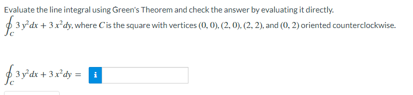 Evaluate the line integral using Green's Theorem and check the answer by evaluating it directly.
O 3 y°dx + 3 x²dy, where C'is the square with vertices (0, 0), (2, 0). (2, 2), and (0, 2) oriented counterclockwise.
3 y²dx + 3 x²dy =
i
