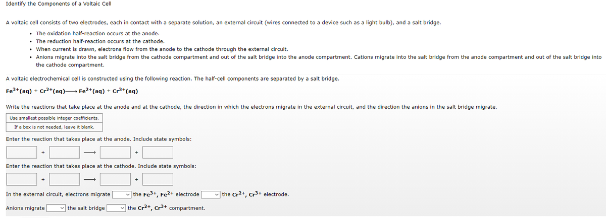 Identify the Components of a Voltaic Cell
A voltaic cell consists of two electrodes, each in contact with a separate solution, an external circuit (wires connected to a device such as a light bulb), and a salt bridge.
• The oxidation half-reaction occurs at the anode.
• The reduction half-reaction occurs at the cathode.
• When current is drawn, electrons flow from the anode to the cathode through the external circuit.
• Anions migrate into the salt bridge from the cathode compartment and out of the salt bridge into the anode compartment. Cations migrate into the salt bridge from the anode compartment and out of the salt bridge into
the cathode compartment.
A voltaic electrochemical cell is constructed using the following reaction. The half-cell components are separated by a salt bridge.
Fe³+ (aq) + Cr²+ (aq)→→→→ Fe²+ (aq) + Cr³+ (aq)
Write the reactions that take place at the anode and at the cathode, the direction in which the electrons migrate in the external circuit, and the direction the anions in the salt bridge migrate.
Use smallest possible integer coefficients.
If a box is not needed, leave it blank.
Enter the reaction that takes place at the anode. Include state symbols:
+
Enter the reaction that takes place at the cathode. Include state symbols:
+
the Cr²+, Cr³+ electrode.
In the external circuit, electrons migrate
Anions migrate ✓the salt bridge
the Fe³+, Fe²+ electrode
the Cr²+, Cr³+ compartment.