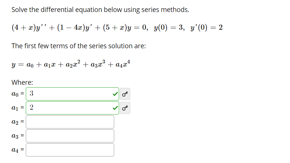 Solve the differential equation below using series methods.
(4 + г)у'" + (1 — 4г)у' + (5 + )у — 0, у(0) — 3, у'(0) — 2
The first few terms of the series solution are:
y = ao + a1x + azx² + a3x° + a4x*
Where:
ao = 3
aj =| 2
a2 =
az =
a4 =
