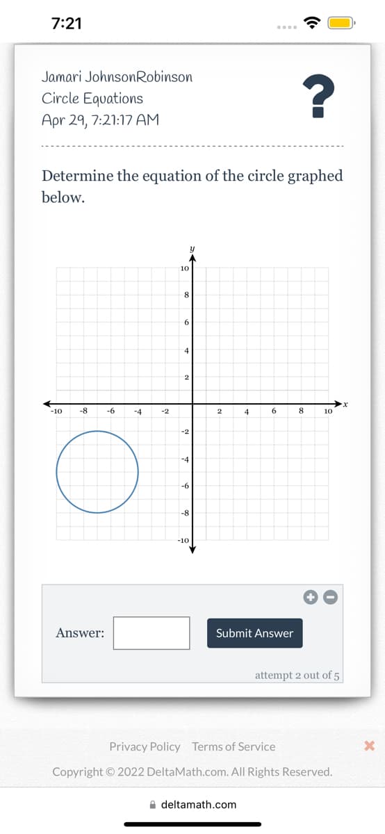 7:21
Jamari JohnsonRobinson
Circle Equations
?
Apr 29, 7:21:17 AM
Determine the equation of the circle graphed
below.
y
-10
8
10
-8 -6
-4
-2
10
8
6
4
2
-2
-4
-6
-8
-10
2
4
6
Answer:
attempt 2 out of 5
Privacy Policy Terms of Service
Copyright © 2022 DeltaMath.com. All Rights Reserved.
deltamath.com
Submit Answer