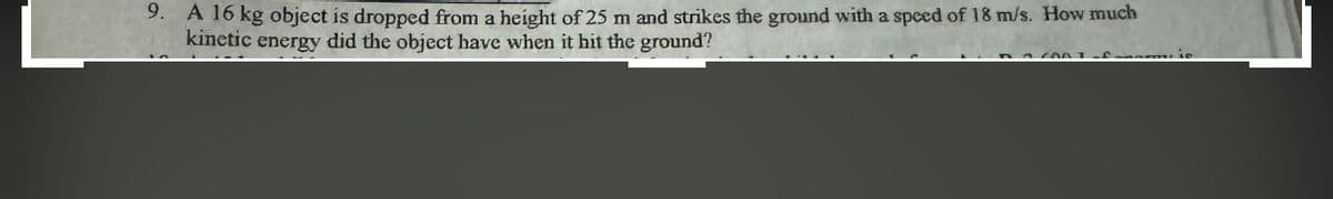 9. A 16 kg object is dropped from a height of 25 m and strikes the ground with a speed of 18 m/s. How much
kinetic energy did the object have when it hit the ground?
