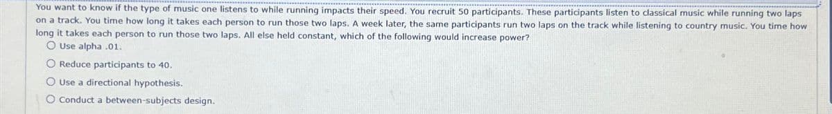 You want to know if the type of music one listens to while running impacts their speed. You recruit 50 participants. These participants listen to classical music while running two laps
on a track. You time how long it takes each person to run those two laps. A week later, the same participants run two laps on the track while listening to country music. You time how
long it takes each person to run those two laps. All else held constant, which of the following would increase power?
O Use alpha .01.
O Reduce participants to 40.
O Use a directional hypothesis.
O Conduct a between-subjects design.