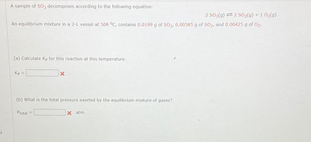 A sample of SO3 decomposes according to the following equation:
2 SO3(g) 2 50₂(g) + 1 0₂(g)
An equilibrium mixture in a 2-L vessel at 508 °C, contains 0.0199 g of SO3, 0.00585 g of SO2, and 0.00425 g of 0₂.
(a) Calculate Kp for this reaction at this temperature.
Kp
(b) What is the total pressure exerted by the equilibrium mixture of gases?
Ptotal =
X atm.