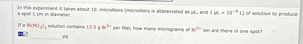 In this experiment it takes about 10. microliters (microliters is abbreviated as μL, and 1 µL = 10-6 L) of solution to produce
a spot 1 cm in diameter.
If a Bi(NO3)3 solution contains 13.5 g Bi³+ per liter, how many micrograms of Bi³+ ion are there in one spot?
40
ug