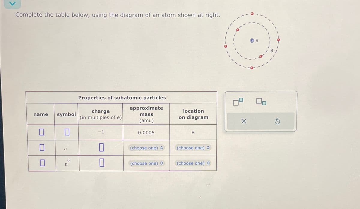 Complete the table below, using the diagram of an atom shown at right.
name
0
0
symbol
e
0
n
Properties of subatomic particles
approximate
mass
(amu)
charge
(in multiples of e)
-1
0
0
0.0005
(choose one)
(choose one)
location
on diagram
B
(choose one)
(choose one) C
X
Ś