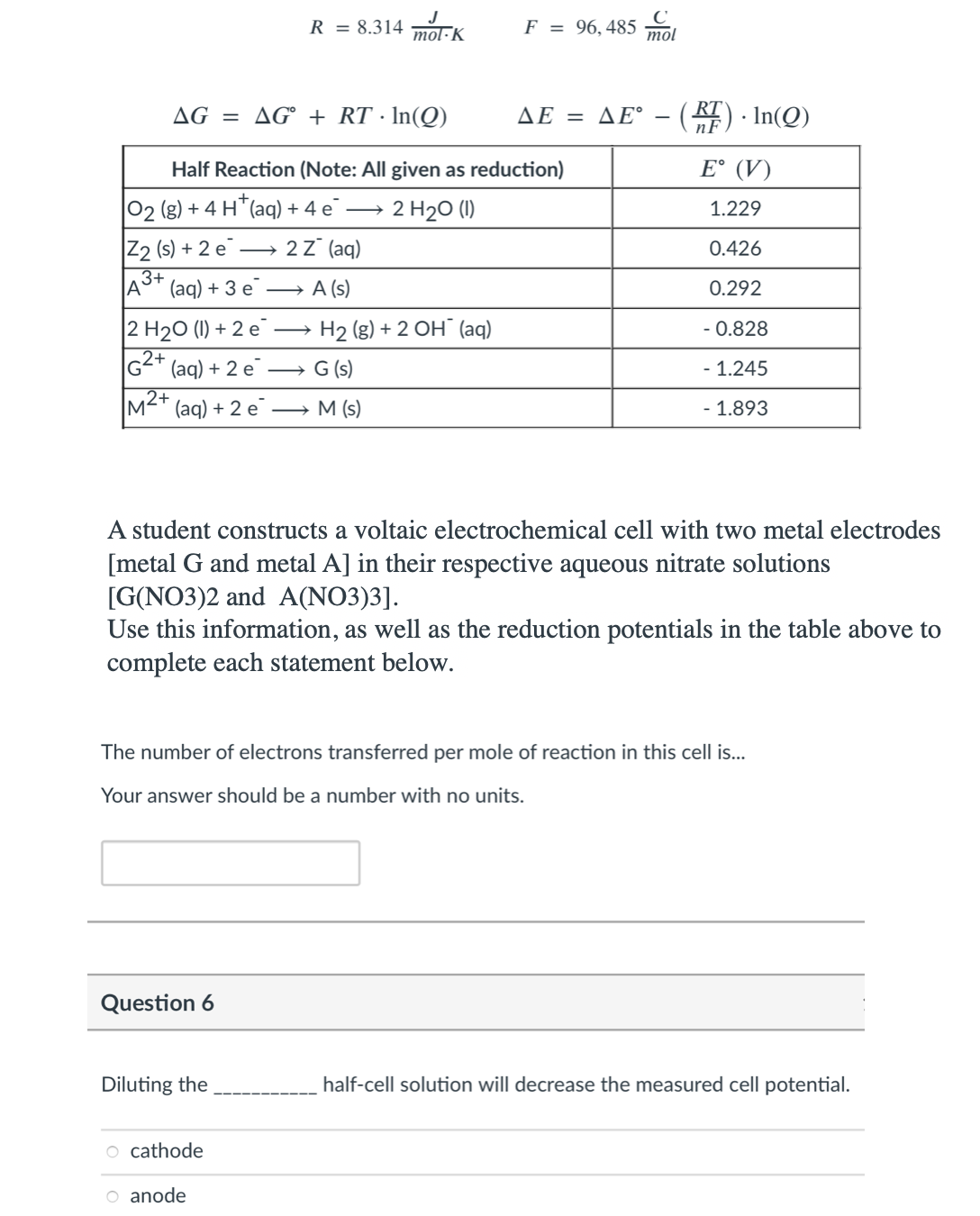 J
R = 8.314
mol·K
F = 96,485 mol
AG = AG° + RT · In(Q)
ΔΕ ΔΕ-).In(Q)
Half Reaction (Note: All given as reduction)
E° (V)
02 (g) + 4 H"(aq) + 4 e¯ →
2 H20 (1)
1.229
Z2 (s) + 2 e
2z° (aq)
0.426
(aq) + 3 е
A (s)
0.292
2 H20 (1) + 2 e
G2* (aq) + 2 e
→ H2 (g) + 2 OH¯ (aq)
- 0.828
2+
G (s)
- 1.245
M2+
(aq) + 2 e
→ M (s)
- 1.893
A student constructs a voltaic electrochemical cell with two metal electrodes
[metal G and metal A] in their respective aqueous nitrate solutions
[G(NO3)2 and A(NO3)3].
Use this information, as well as the reduction potentials in the table above to
complete each statement below.
The number of electrons transferred per mole of reaction in this cell is..
Your answer should be a number with no units.
Question 6
Diluting the
half-cell solution will decrease the measured cell potential.
o cathode
O anode

