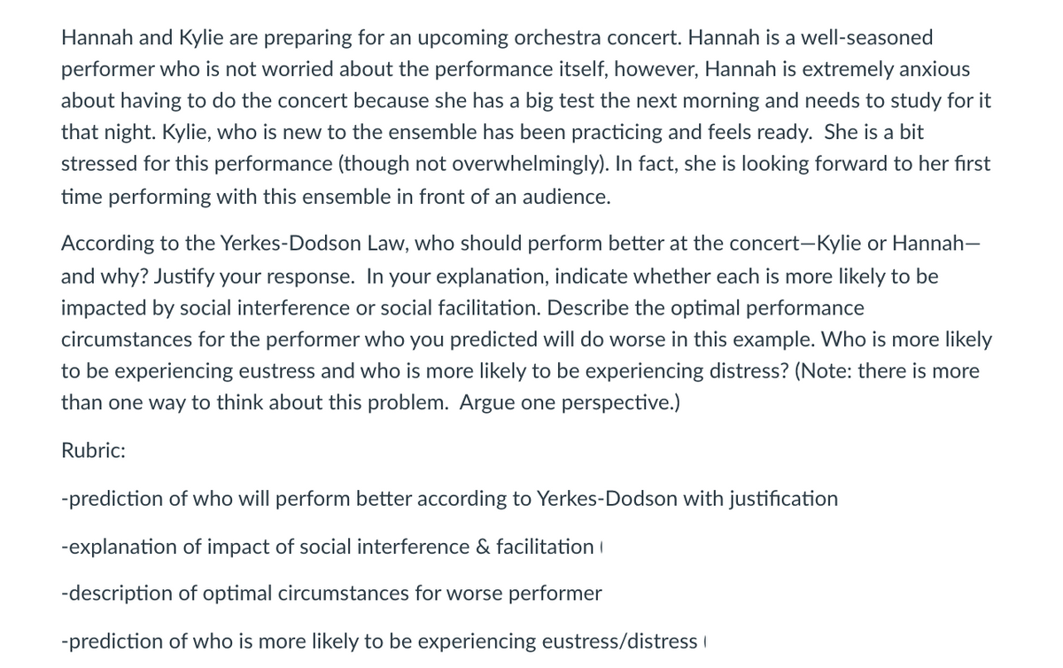 Hannah and Kylie are preparing for an upcoming orchestra concert. Hannah is a well-seasoned
performer who is not worried about the performance itself, however, Hannah is extremely anxious
about having to do the concert because she has a big test the next morning and needs to study for it
that night. Kylie, who is new to the ensemble has been practicing and feels ready. She is a bit
stressed for this performance (though not overwhelmingly). In fact, she is looking forward to her fırst
time performing with this ensemble in front of an audience.
According to the Yerkes-Dodson Law, who should perform better at the concert-Kylie or Hannah-
and why? Justify your response. In your explanation, indicate whether each is more likely to be
impacted by social interference or social facilitation. Describe the optimal performance
circumstances for the performer who you predicted will do worse in this example. Who is more likely
to be experiencing eustress and who is more likely to be experiencing distress? (Note: there is more
than one way to think about this problem. Argue one perspective.)
Rubric:
-prediction of who will perform better according to Yerkes-Dodson with justification
-explanation of impact of social interference & facilitation I
-description of optimal circumstances for worse performer
-prediction of who is more likely to be experiencing eustress/distress I
