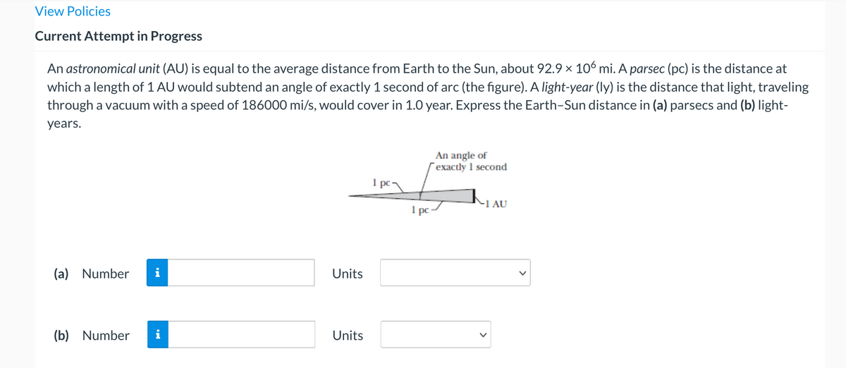 View Policies
Current Attempt in Progress
An astronomical unit (AU) is equal to the average distance from Earth to the Sun, about 92.9 x 10 mi. A parsec (pc) is the distance at
which a length of 1 AU would subtend an angle of exactly 1 second of arc (the figure). A light-year (ly) is the distance that light, traveling
through a vacuum with a speed of 186000 mi/s, would cover in 1.0 year. Express the Earth-Sun distance in (a) parsecs and (b) light-
years.
An angle of
exactly 1 second
1 pc
-1 AU
1 pc
(a) Number
i
Units
(b) Number
i
Units
