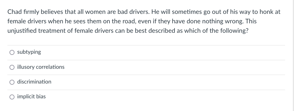 Chad firmly believes that all women are bad drivers. He will sometimes go out of his way to honk at
female drivers when he sees them on the road, even if they have done nothing wrong. This
unjustified treatment of female drivers can be best described as which of the following?
subtyping
O illusory correlations
O discrimination
implicit bias
