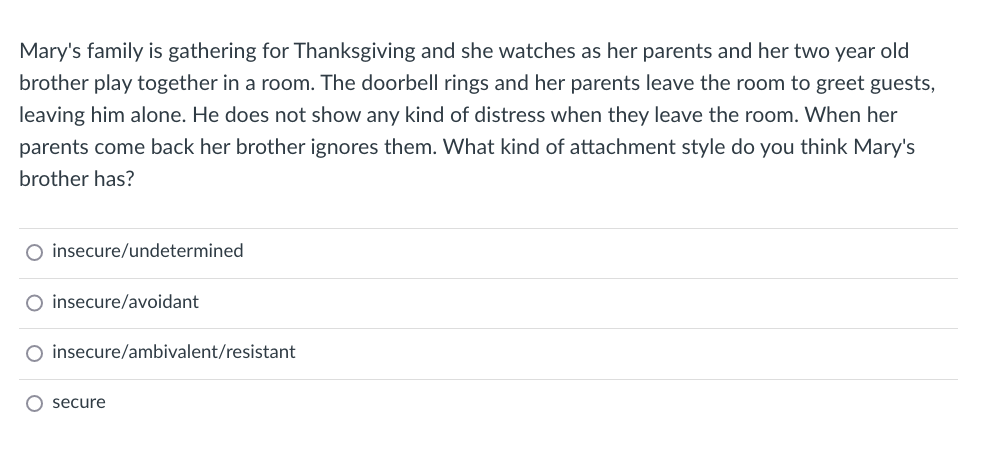 Mary's family is gathering for Thanksgiving and she watches as her parents and her two year old
brother play together in a room. The doorbell rings and her parents leave the room to greet guests,
leaving him alone. He does not show any kind of distress when they leave the room. When her
parents come back her brother ignores them. What kind of attachment style do you think Mary's
brother has?
O insecure/undetermined
O insecure/avoidant
O insecure/ambivalent/resistant
O secure
