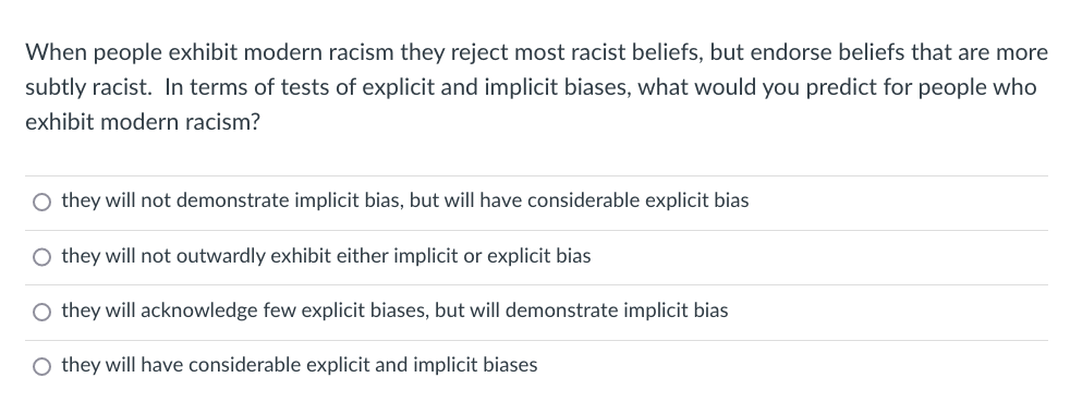 When people exhibit modern racism they reject most racist beliefs, but endorse beliefs that are more
subtly racist. In terms of tests of explicit and implicit biases, what would you predict for people who
exhibit modern racism?
O they will not demonstrate implicit bias, but will have considerable explicit bias
O they will not outwardly exhibit either implicit or explicit bias
O they will acknowledge few explicit biases, but will demonstrate implicit bias
O they will have considerable explicit and implicit biases
