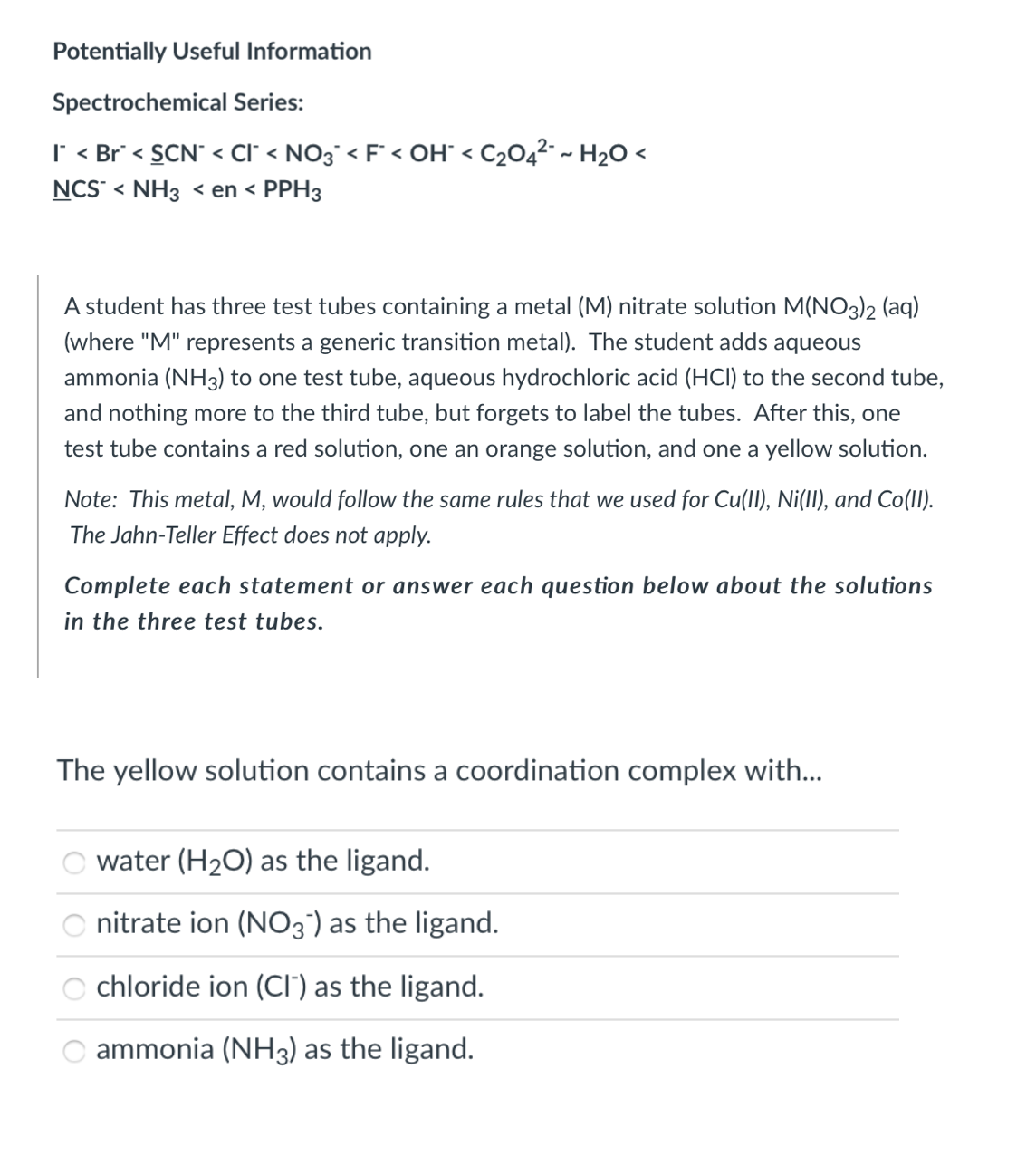 Potentially Useful Information
Spectrochemical Series:
I < Br° < SCN" < cI' < NO3° < F° < OH° < C2O4²- ~ H2O <
NCS“ < NH3 < en < PPH3
A student has three test tubes containing a metal (M) nitrate solution M(N03)2 (aq)
(where "M" represents a generic transition metal). The student adds aqueous
ammonia (NH3) to one test tube, aqueous hydrochloric acid (HCI) to the second tube,
and nothing more to the third tube, but forgets to label the tubes. After this, one
test tube contains a red solution, one an orange solution, and one a yellow solution.
Note: This metal, M, would follow the same rules that we used for Cu(II), Ni(II), and Co(II).
The Jahn-Teller Effect does not apply.
Complete each statement or answer each question below about the solutions
in the three test tubes.
The yellow solution contains a coordination complex with...
water (H2O) as the ligand.
nitrate ion (NO3') as the ligand.
chloride ion (Ci") as the ligand.
O ammonia (NH3) as the ligand.
