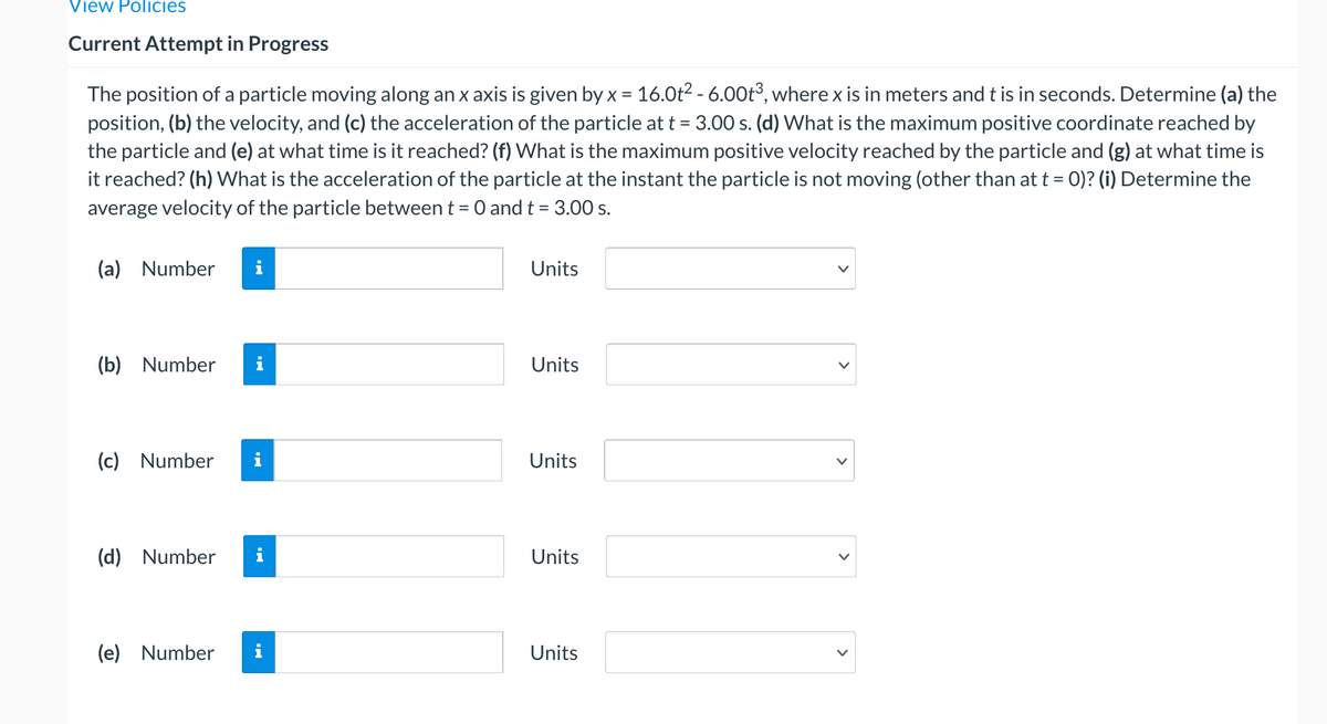 View Policies
Current Attempt in Progress
The position of a particle moving along an x axis is given by x = 16.0t2 - 6.00t°, where x is in meters and t is in seconds. Determine (a) the
position, (b) the velocity, and (c) the acceleration of the particle at t = 3.00 s. (d) What is the maximum positive coordinate reached by
the particle and (e) at what time is it reached? (f) What is the maximum positive velocity reached by the particle and (g) at what time is
it reached? (h) What is the acceleration of the particle at the instant the particle is not moving (other than at t = 0)? (i) Determine the
average velocity of the particle between t =
:O and t = 3.00 s.
(a) Number
Units
(b) Number
Units
(c) Number
Units
(d) Number
i
Units
(e) Number
Units
>
>
