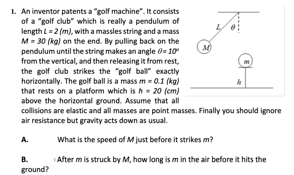 1. An inventor patents a "golf machine". It consists
of a "golf club" which is really a pendulum of
length L = 2 (m), with a massles string and a mass
M = 30 (kg) on the end. By pulling back on the
pendulum until the string makes an angle 0= 10°
from the vertical, and then releasing it from rest,
the golf club strikes the "golf ball" exactly
horizontally. The golf ball is a mass m =
that rests on a platform which is h = 20 (cm)
above the horizontal ground. Assume that all
collisions are elastic and all masses are point masses. Finally you should ignore
air resistance but gravity acts down as usual.
M)
0.1 (kg)
h
А.
What is the speed of M just before it strikes m?
| After m is struck by M, how long is m in the air before it hits the
В.
ground?
