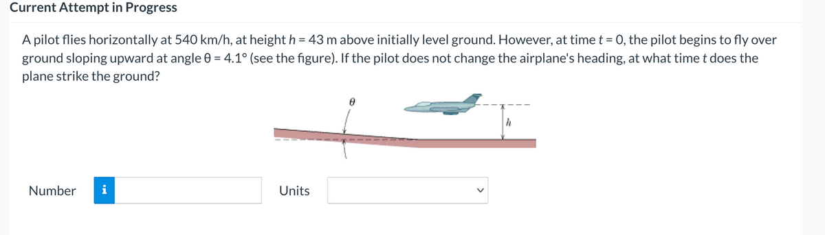 Current Attempt in Progress
A pilot flies horizontally at 540 km/h, at height h = 43 m above initially level ground. However, at time t = 0, the pilot begins to fly over
%3D
ground sloping upward at angle 0 = 4.1° (see the figure). If the pilot does not change the airplane's heading, at what timet does the
plane strike the ground?
Number
i
Units
