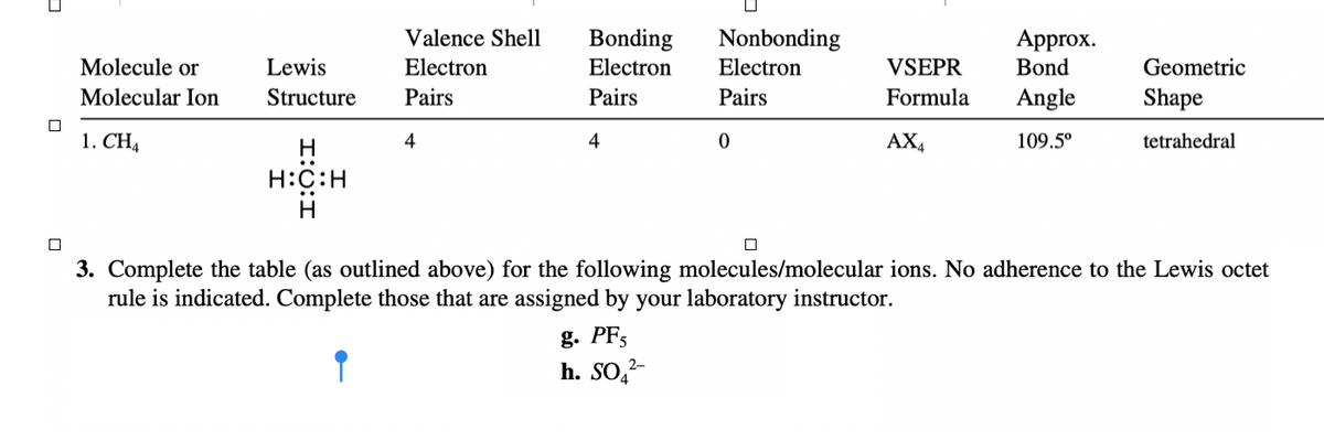 ### Molecular Geometry Table and Practice Questions

This table provides information on the molecular geometries of various molecules and ions using Lewis structures and VSEPR theory. Below, one molecule, CH₄ (methane), is shown as an example.

#### Example: Methane (CH₄)
| Molecule or Molecular Ion | Lewis Structure | Valence Shell Electron Pairs | Bonding Electron Pairs | Nonbonding Electron Pairs | VSEPR Formula | Approx. Bond Angle | Geometric Shape |
|---------------------------|-----------------|-----------------------------|------------------------|--------------------------|---------------|-------------------|----------------|
| CH₄                       | ![Lewis Structure of CH₄](https://upload.wikimedia.org/wikipedia/commons/thumb/0/01/Methane-Lewis-2D.png/1200px-Methane-Lewis-2D.png) | 4                           | 4                      | 0                        | AX₄             | 109.5°               | Tetrahedral         |

### Practice Exercises
Complete the table (as outlined above) for the following molecules/molecular ions. No adherence to the Lewis octet rule is indicated. Complete those that are assigned by your laboratory instructor.

1. PF₅
2. SO₄²⁻

**Note:** Ensure that you follow the structure used in the CH₄ example to fill out the information for the given molecules/ions.