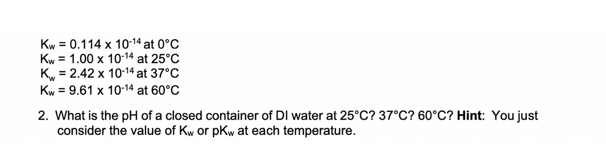 Kw = 0.114 x 10-14 at 0°C
Kw = 1.00 x 10-14 at 25°C
K, = 2.42 x 10-14 at 37°C
Kw = 9.61 x 10-14 at 60°C
%3D
%D
2. What is the pH of a closed container of DI water at 25°C? 37°C? 60°C? Hint: You just
consider the value of Kw or pKw at each temperature.
