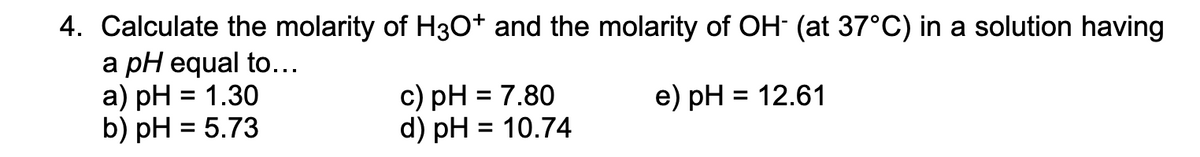 ### Problem 4: Calculating Molarity of H₃O⁺ and OH⁻

Calculate the molarity of H₃O⁺ (hydronium ion) and the molarity of OH⁻ (hydroxide ion) at 37°C in a solution having a pH equal to:

- **a)** pH = 1.30
- **b)** pH = 5.73
- **c)** pH = 7.80
- **d)** pH = 10.74
- **e)** pH = 12.61

### Explanation:

#### Steps to Calculate Molarity:
1. **For H₃O⁺ (hydronium ion):**
   \[ \text{[H₃O⁺]} = 10^{-\text{pH}} \]

2. **For OH⁻ (hydroxide ion):**
   - Calculate pOH using the relation:
     \[ \text{pH} + \text{pOH} = 14 \]
   - Then find [OH⁻] using:
     \[ \text{[OH⁻]} = 10^{-\text{pOH}} \]

### Examples:
1. **For pH = 1.30:**
   - \(\text{[H₃O⁺]} = 10^{-1.30}\)
   - \(\text{pOH} = 14 - 1.30 = 12.70\)
   - \(\text{[OH⁻]} = 10^{-12.70}\)

2. **For pH = 5.73:**
   - \(\text{[H₃O⁺]} = 10^{-5.73}\)
   - \(\text{pOH} = 14 - 5.73 = 8.27\)
   - \(\text{[OH⁻]} = 10^{-8.27}\)

3. **For pH = 7.80:**
   - \(\text{[H₃O⁺]} = 10^{-7.80}\)
   - \(\text{pOH} = 14 - 7.80 = 6.20\)
   - \(\text{[OH⁻]} = 10^{-6.20