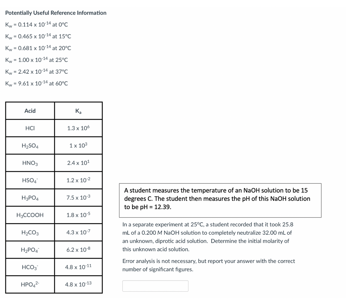 Potentially Useful Reference Information
Kw
= 0.114 x 10-14 at 0°C
Kw
= 0.465 x 1014 at 15°C
Kw = 0.681 x 10-14 at 20°C
%3D
Kw = 1.00 x 10-14 at 25°C
%3D
Kw = 2.42 x 10-14 at 37°C
Kw = 9.61 x 10-14 at 60°C
Acid
Ka
HCI
1.3 x 106
H2SO4
1х 103
HNO3
2.4 x 101
HSO4
1.2 x 10-2
A student measures the temperature of an NaOH solution to be 15
degrees C. The student then measures the pH of this NaOH solution
to be pH = 12.39.
H3PO4
7.5 x 103
H3CCOOH
1.8 x 10-5
In a separate experiment at 25°C, a student recorded that it took 25.8
mL of a 0.200M NAOH solution to completely neutralize 32.00 mL of
H2CO3
4.3 x 107
an unknown, diprotic acid solution. Determine the initial molarity of
H2PO4
6.2 x 10-8
this unknown acid solution.
Error analysis is not necessary, but report your answer with the correct
HCO3
4.8 x 10-11
number of significant figures.
HPO,2
4.8 x 10-13
