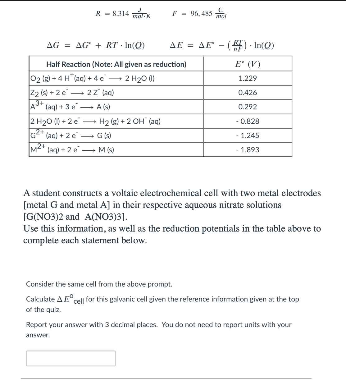 R = 8.314 mol-K
F = 96,485 mol
AG = AG° + RT · In(Q)
ΔΕ -
(E) · In(Q)
ΔΕ.
Half Reaction (Note: All given as reduction)
E° (V)
02 (g) + 4 H*(aq) + 4 e
2 H20 (1)
1.229
Z2 (s) + 2 e
3+
(aq) + 3 e
2z (aq)
0.426
A (s)
0.292
2 H20 (1) + 2 e
G2+ (aq) + 2 e
M²+ (aq) + 2 e¯
H2 (g) + 2 OH¯ (aq)
- 0.828
G (s)
- 1.245
M (s)
- 1.893
A student constructs a voltaic electrochemical cell with two metal electrodes
[metal G and metal A] in their respective aqueous nitrate solutions
[G(NO3)2 and A(NO3)3].
Use this information, as well as the reduction potentials in the table above to
complete each statement below.
Consider the same cell from the above prompt.
Calculate A E°.
cell
for this galvanic cell given the reference information given at the top
of the quiz.
Report your answer with 3 decimal places. You do not need to report units with your
answer.
