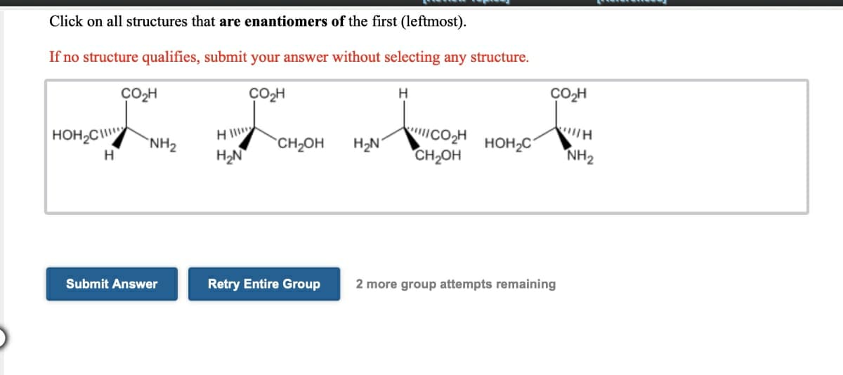 Click on all structures that are enantiomers of the first (leftmost).
If no structure qualifies, submit your answer without selecting any structure.
CO-H
CO,H
H
CO2H
"נco ווא
CH2OH
HOH,C
H
`NH2
CH2OH
H2N
HOH2C
H
H2N
NH2
Submit Answer
Retry Entire Group
2 more group attempts remaining
