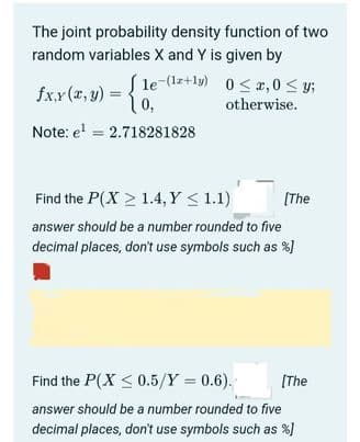 The joint probability density function of two
random variables X and Y is given by
S le-(lz+ly) 0 < x,0 < y;
10,
fx,x (x, y)
otherwise.
Note: e' = 2.718281828
Find the P(X > 1.4, Y < 1.1)
[The
answer should be a number rounded to five
decimal places, don't use symbols such as %)
Find the P(X < 0.5/Y = 0.6).
(The
answer should be a number rounded to five
decimal places, don't use symbols such as %]
