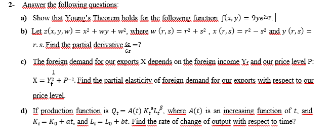 2- Answer the following questions:
a) Show that Young's Theorem holds for the following function: f(x, y) = 9ye²xy. |
b) Let z(x, y, w) = x² + wy +w², where w (r, s) = r² + s²₂ x (r,s) = r² — s² and y (r, s) =
r. s. Find the partial derivative 6 =?
6s
c) The foreign demand for our exports X depends on the foreign income X and our price level P:
1
X = Y + P-². Find the partial elasticity of foreign demand for our exports with respect to que
price level.
d) If production function is Q₁ = A(t) K³L, where A(t) is an increasing function of t, and
K₁= Ko + at, and L. Lo + bt. Find the rate of change of output with respect to time?
=
www
wwwww.w
intim um momw