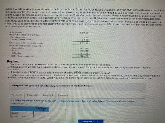 Bubba's Western Wear is a western hat retailer in Lubbock, Texas. Although Bubba's carries numerous styles of western hats, each hat
has approximately the same price and invoice (purchase) cost, as shown in the following table. Sales personnel receive a commission
to encourage them to be more aggressive in their sales efforts. Currently, the Lubbock economy is really hurnining, and sales growth
at Bubba's has been great. The business is very competitive, however, and Bubba, the owner, has relied on his knowledgeable and
courteous staff to attract and retain customers who otherwise might go to other western wear stores. Because of the rapid growth in
sales, Bubba is also finding the management of certain aspects of the business more difficult, such as restocking inventory and hiring
and training new salespeople.
Sales price
Per unit variable expenses
Purchase cost
Sales commissions
Total per unit variable costs
Total annual fixed expenses
Advertising
Rent
Salaries
Total fixed expenses
Required:
$ 80.00
37.50
27.50
$ 55.00
$157,500
178,000
286,750
$ 622,250
1. Calculate the annual breakeven point, both in terms of units and in terms of sales dollars
2. If Bubba's sells 26,000 hats, what is its before-tax income or loss? Support your answer by preparing a contribution income
statement
3. If Bubba's sells 38.000 hats, what is its margin of safety (MOS) in dollars and MOS ratio?
4. Bubba is considering the elimination of sales commissions completely and increasing salaries by $206,500 annually. What would be i
the new breakeven point in units? What would be the before-tax income or loss if 26.000 hats are sold with the new salary plan?
Complete this question by entering your answers in the tabs below.
Required 1 Requared2
Required 3 Required 4
Calculate the annual breakeven point, both in terms of units and in terms of salon dollars. (Do not round intermediate
calculations,)
In units
In sales dollars
Breakeven
Points
Required 2