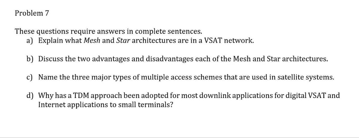 Problem 7
These questions require answers in complete sentences.
a) Explain what Mesh and Star architectures are in a VSAT network.
b) Discuss the two advantages and disadvantages each of the Mesh and Star architectures.
c) Name the three major types of multiple access schemes that are used in satellite systems.
d) Why has a TDM approach been adopted for most downlink applications for digital VSAT and
Internet applications to small terminals?