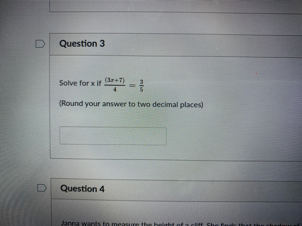 Question 3

Solve for \( x \) if \(\frac{3x + 7}{4} = \frac{3}{5}\).

(Round your answer to two decimal places)

[This is a text box for entering the answer, but it appears blank.]

Question 4

Janna wants to measure the height of a cliff. She finds that the shadow of the cliff... 

[The rest of the text is not visible in the image.]