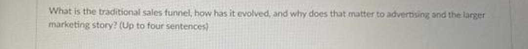 What is the traditional sales funnel, how has it evolved, and why does that matter to advertising and the larger
marketing story? (Up to four sentences)