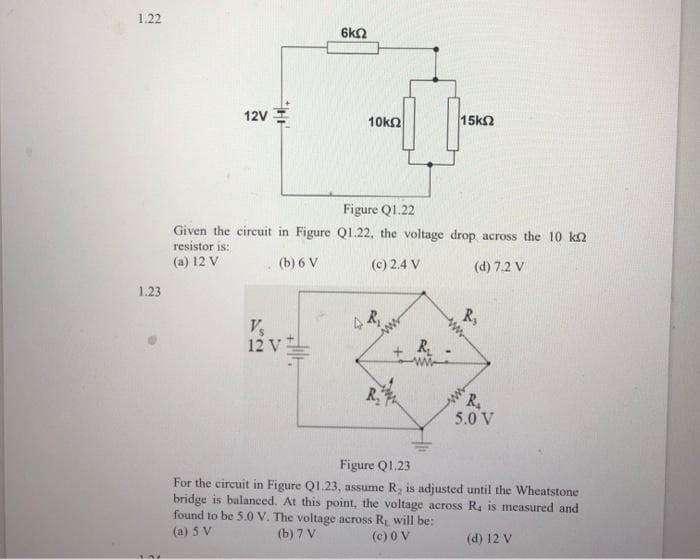 1.22
1.23
12V
6k
V₂
12 V
10kΩ
Figure Q1.22
Given the circuit in Figure Q1.22, the voltage drop across the 10 k
resistor is:
(a) 12 V
(b) 6 V
(c) 2.4 V
(d) 7.2 V
R₁
R₂
15k2
R₂
R₂
R₂
5.0 V
Figure Q1.23
For the circuit in Figure Q1.23, assume R, is adjusted until the Wheatstone
bridge is balanced. At this point, the voltage across R, is measured and
found to be 5.0 V. The voltage across R₁ will be:
(a) 5 V
(b) 7 V
(c) 0 V
(d) 12 V