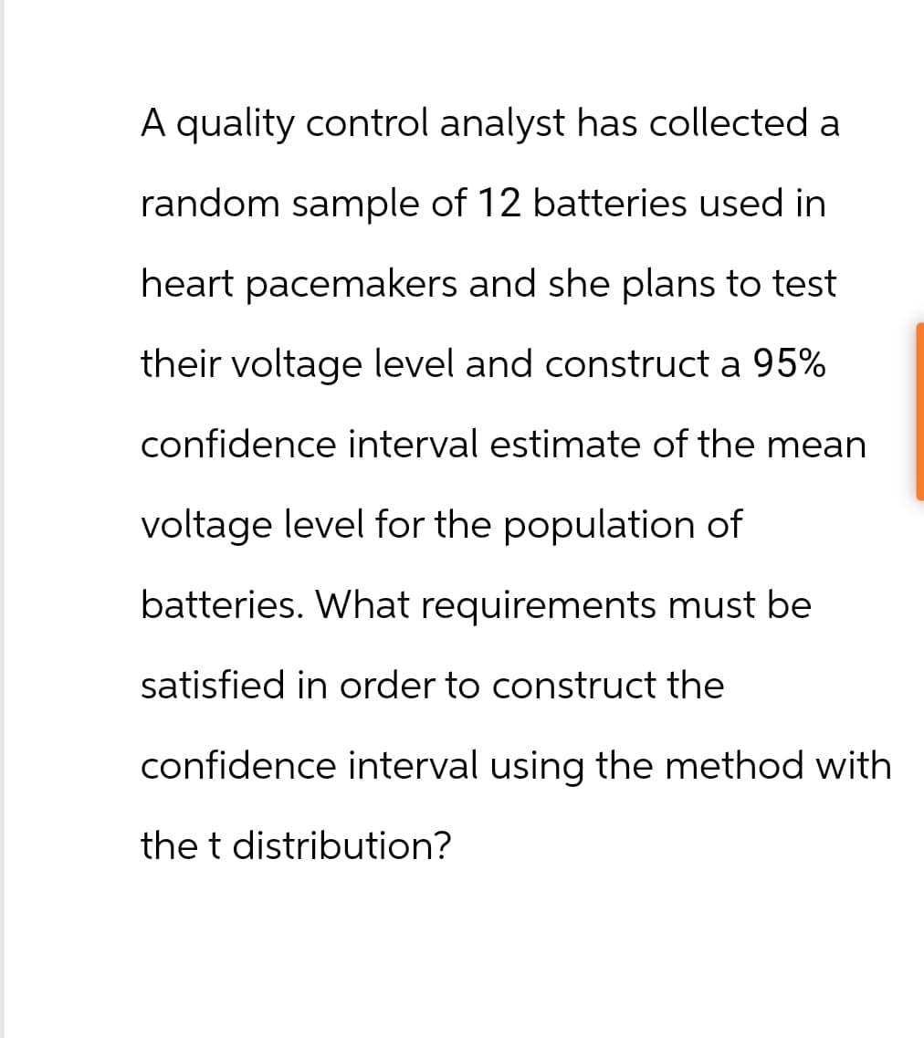 A quality control analyst has collected a
random sample of 12 batteries used in
heart pacemakers and she plans to test
their voltage level and construct a 95%
confidence interval estimate of the mean
voltage level for the population of
batteries. What requirements must be
satisfied in order to construct the
confidence interval using the method with
the t distribution?