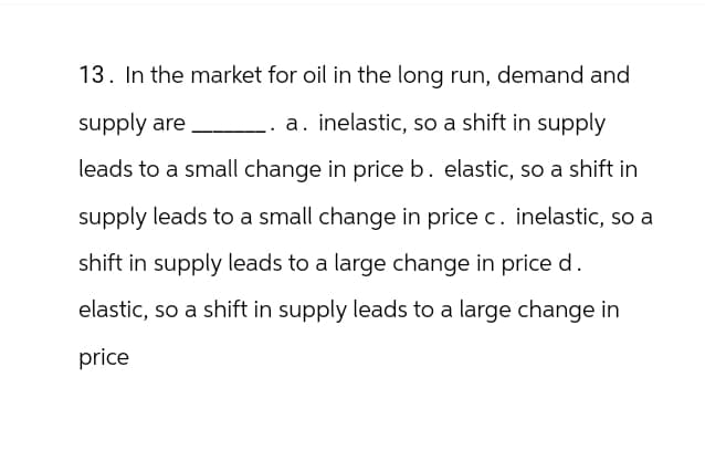 13. In the market for oil in the long run, demand and
supply are
a. inelastic, so a shift in supply
leads to a small change in price b. elastic, so a shift in
supply leads to a small change in price c. inelastic, so a
shift in supply leads to a large change in price d.
elastic, so a shift in supply leads to a large change in
price