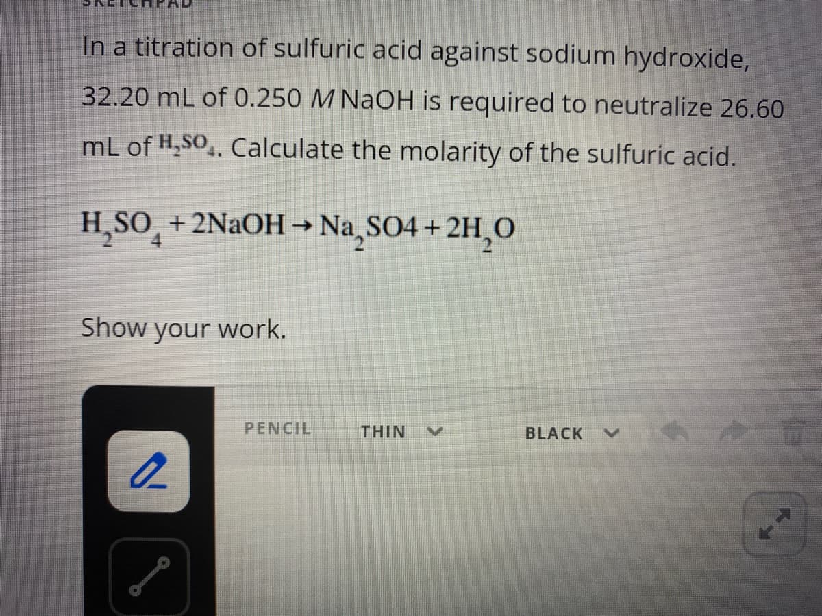 In a titration of sulfuric acid against sodium hydroxide,
32.20 mL of 0.250 M NaOH is required to neutralize 26.60
mL of H,SO.. Calculate the molarity of the sulfuric acid.
H
SO +2NAOH→ Na,SO4 + 2H,0
->
Show your work.
PENCIL
THIN
BLACK
