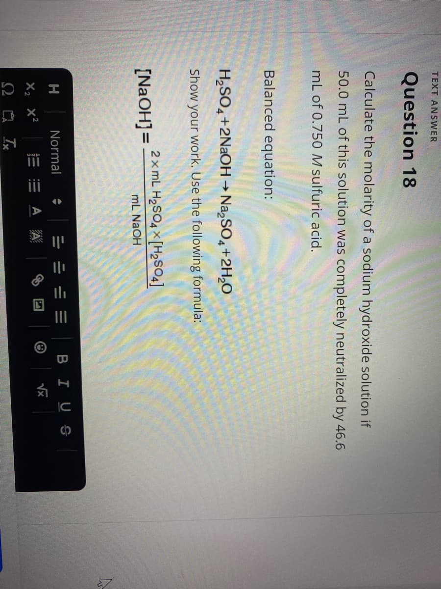 ii
II
TEXT ANSWER
Question 18
Calculate the molarity of a sodium hydroxide solution if
50.0 mL of this solution was completely neutralized by 46.6
mL of 0.750 M sulfuric acid.
Balanced equation:
H,SO, +2N2OH→ Na,SO4+2H,0
->
Show your work. Use the following formula:
2x mL H2SO4 × [H2SO4]
[N2OH]=
mL NAOH
Normal
BIUS
A A
Vx
X2 x2
