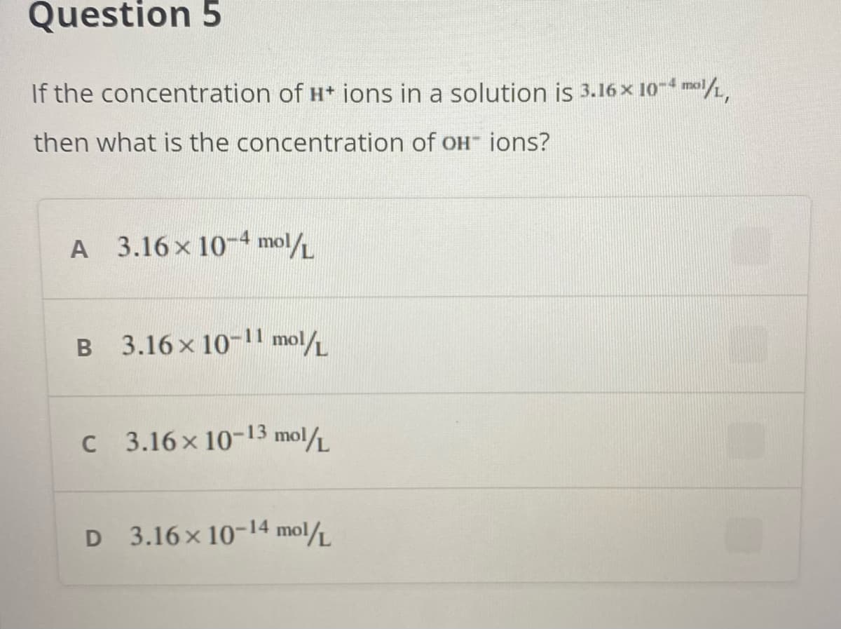 Question 5
If the concentration of H ions in a solution is 3.16 x 10- mol,
then what is the concentration of OH ions?
A 3.16x 10-4 mol/L
B
B 3.16x 10-1l mol/
C 3.16x 10-13 mol/
D 3.16x 10-14 mol
