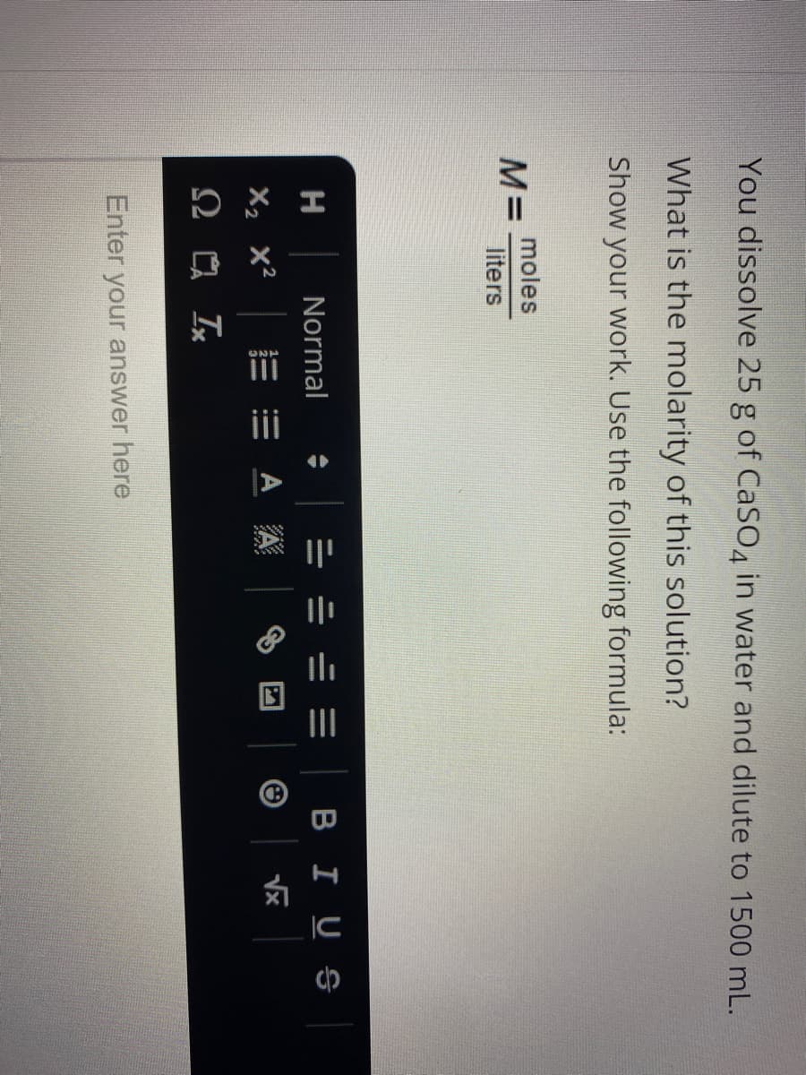 II
You dissolve 25 g of CaS04 in water and dilute to 1500 mL.
What is the molarity of this solution?
Show your work. Use the following formula:
moles
M=
liters
H
Normal
BIUS
X2 x²
三 m A 焱
Enter your answer here
