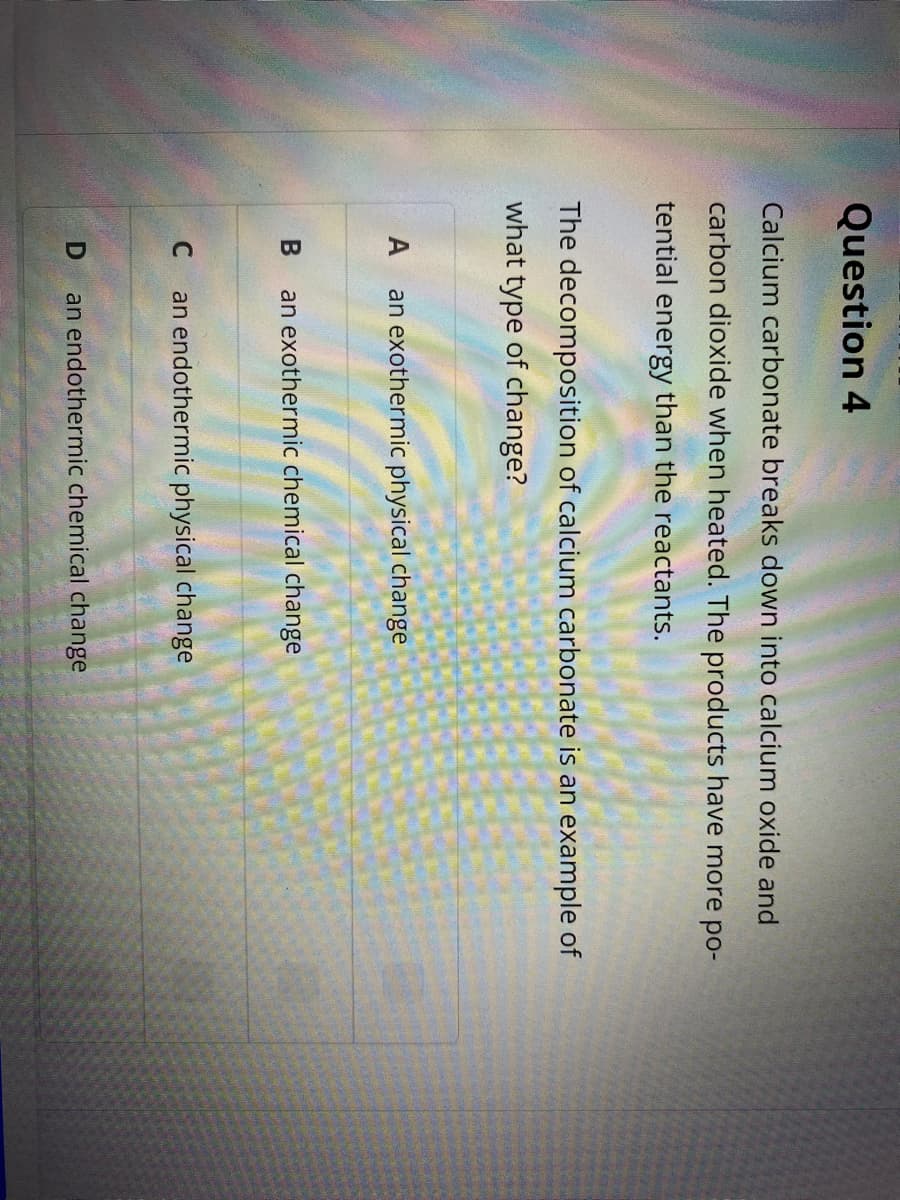 Question 4
Calcium carbonate breaks down into calcium oxide and
carbon dioxide when heated. The products have more po-
tential energy than the reactants.
The decomposition of calcium carbonate is an example of
what type of change?
A
an exothermic physical change
an exothermic chemical change
C
an endothermic physical change
an endothermic chemical change
