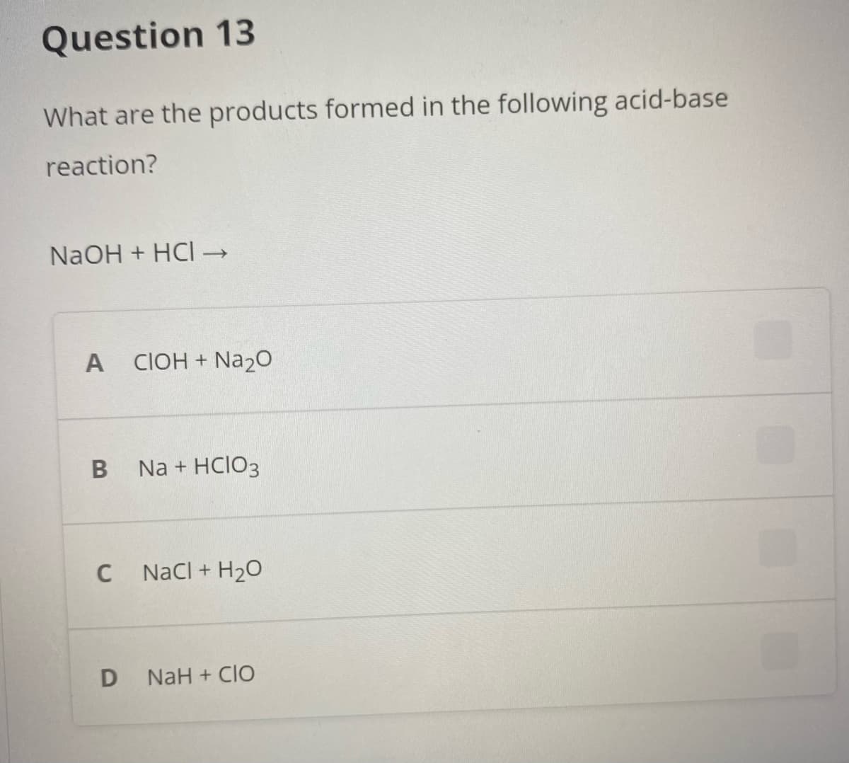 Question 13
What are the products formed in the following acid-base
reaction?
NaOH + HCI →
A CIOH + Na20
Na + HCIO3
C
Nacl + H20
NaH + CIO
