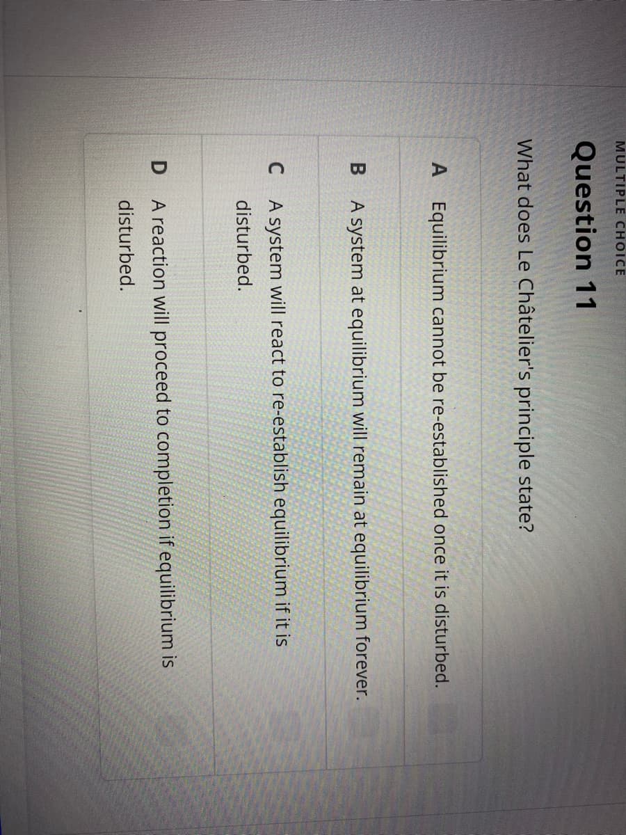 MULTIPLE CHOICE
Question 11
What does Le Châtelier's principle state?
A Equilibrium cannot be re-established once it is disturbed.
B A system at equilibrium will remain at equilibrium forever.
A system will react to re-establish equilibrium if it is
disturbed.
A reaction will proceed to completion if equilibrium is
disturbed.
