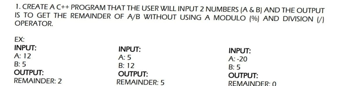 1. CREATE A C++ PROGRAM THAT THE USER WILL INPUT 2 NUMBERS (A & B) AND THE OUTPUT
IS TO GET THE REMAINDER OF A/B WITHOUT USING A MODULO (%) AND DIVISION (/)
OPERATOR.
EX:
INPUT:
INPUT:
INPUT:
А: 12
В: 5
А: 5
А: -20
В: 5
OUTPUT:
B: 12
OUTPUT:
OUTPUT:
REMAINDER: 2
REMAINDER: 5
REMAINDER: 0
