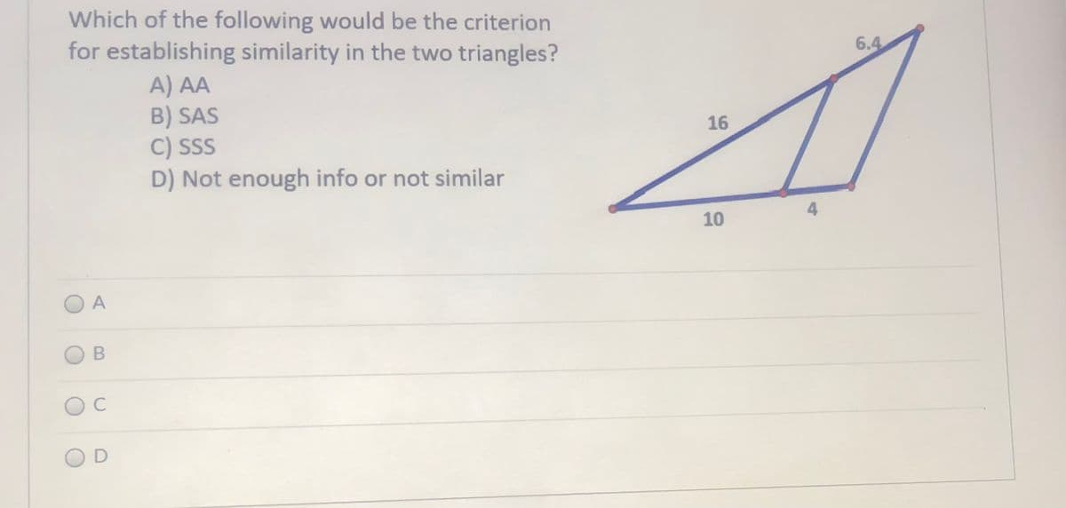 Which of the following would be the criterion
for establishing similarity in the two triangles?
6.4
A) AA
B) SAS
C) SSS
D) Not enough info or not similar
16
4
10
O A
C
O D
