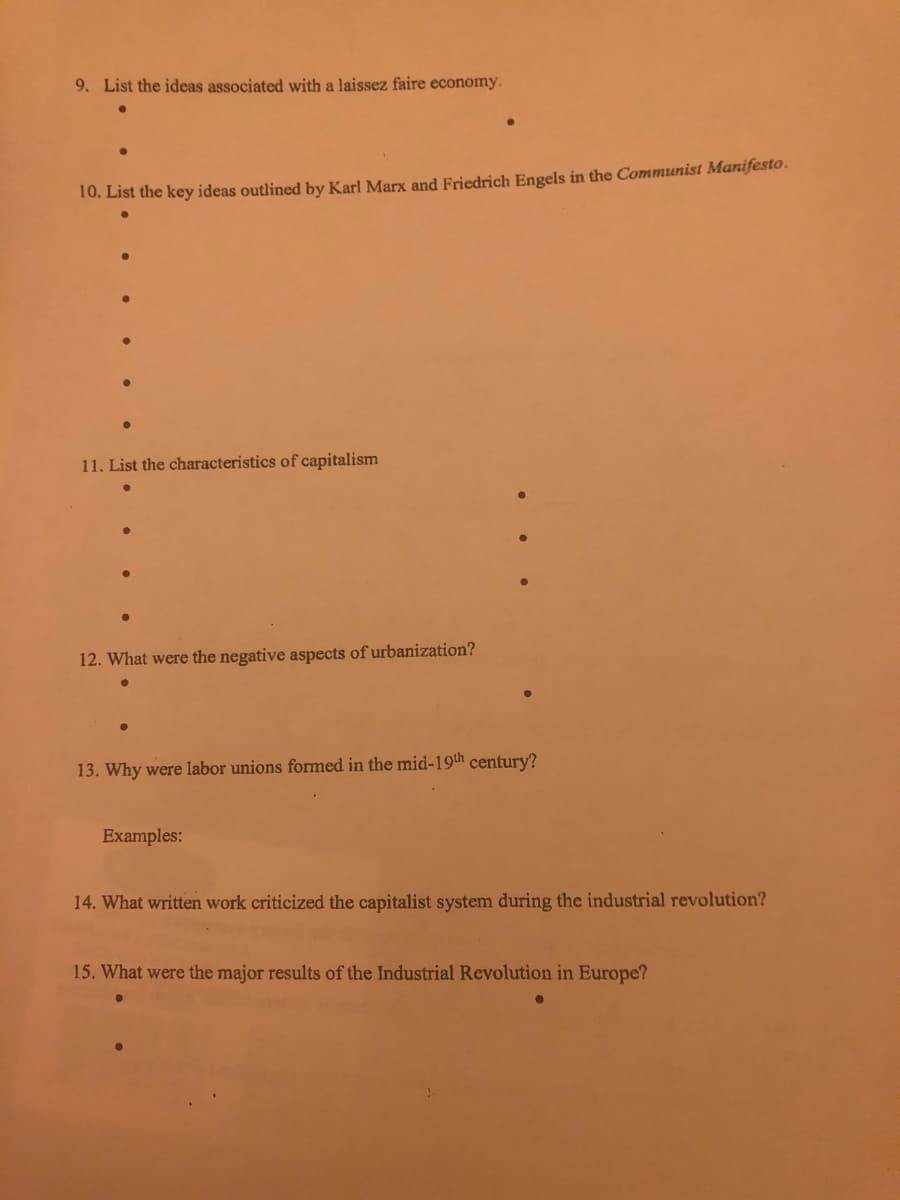 9. List the ideas associated with a laissez faire economy.
10. List the key ideas outlined by Karl Marx and Friedrich Engels in the Communist Manifesto.
11. List the characteristics of capitalism
12. What were the negative aspects of urbanization?
13. Why were labor unions formed in the mid-19th century?
Examples:
14. What written work criticized the capitalist system during the industrial revolution?
15. What were the major results of the Industrial Revolution in Europe?
