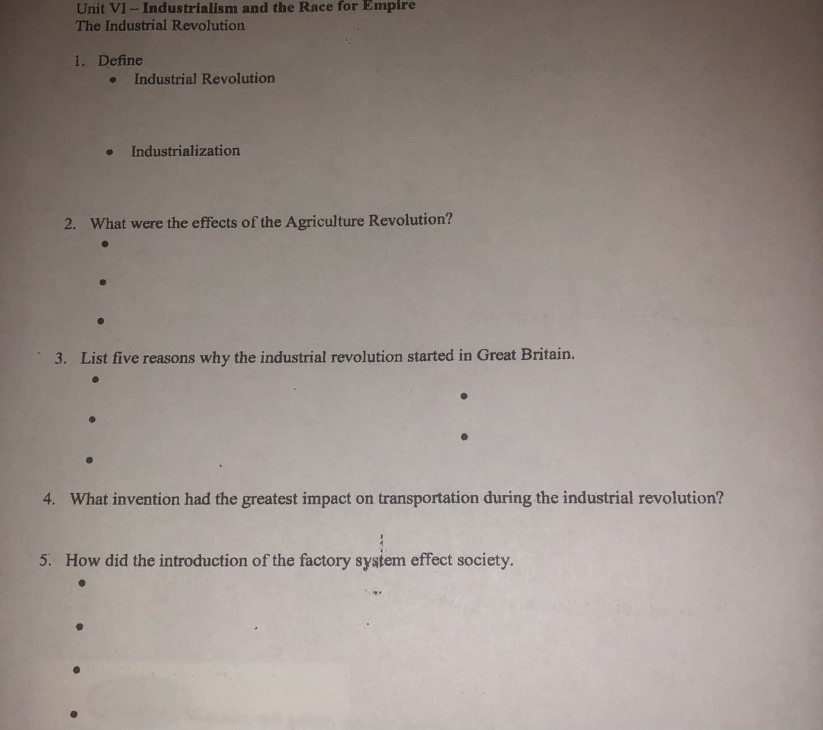 Unit VI- Industrialism and the Race for Empire
The Industrial Revolution
1. Define
Industrial Revolution
Industrialization
2. What were the effects of the Agriculture Revolution?
3. List five reasons why the industrial revolution started in Great Britain.
4. What invention had the greatest impact on transportation during the industrial revolution?
5. How did the introduction of the factory system effect society.
