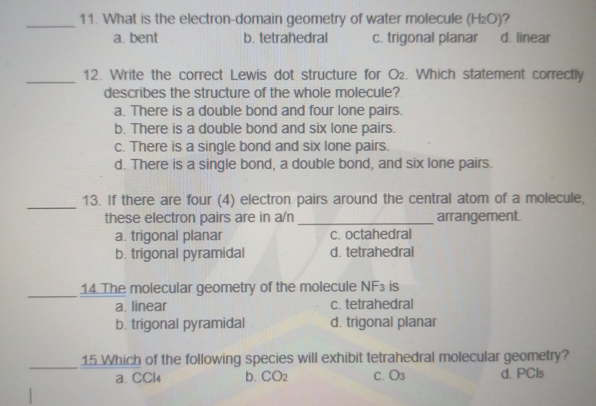 11. What is the electron-domain geometry of water molecule (H2O)?
a. bent
b. tetrahedral
c. trigonal planar
d. linear
12. Write the correct Lewis dot structure for O2. Which statement correctly
describes the structure of the whole molecule?
a. There is a double bond and four lone pairs.
b. There is a double bond and six lone pairs.
c. There is a single bond and six lone pairs.
d. There is a single bond, a double bond, and six lone pairs.
13. If there are four (4) electron pairs around the central atom of a molecule,
these electron pairs are in a/n
a. trigonal planar
b. trigonal pyramidal
arrangement.
C. octahedral
d. tetrahedral
14 The molecular geometry of the molecule NF3 is
a. linear
b. trigonal pyramidal
c. tetrahedral
d. trigonal planar
15 Which of the following species will exhibit tetrahedral molecular geometry?
d. PCI5
a. CCI4
b. CO2
C. O3
