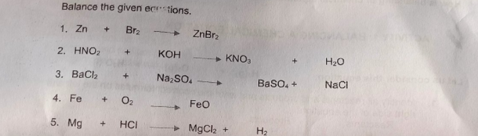 Balance the given ec tions.
1. Zn + Br2
ZnBr2
2. HNO2
КОН
» KNO3
H20
3. ВаClz
NazSO.
Baso, +
NaCi
4. Fe
O2
FeO
5. Mg
HCI
MgCl2 +
H2
