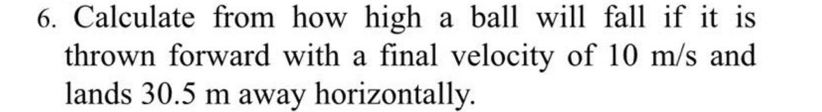 6. Calculate from how high a ball will fall if it is
thrown forward with a final velocity of 10 m/s and
lands 30.5 m away horizontally.
